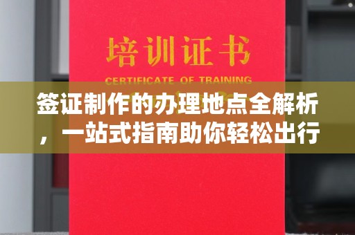 叠彩签证制作的办理地点全解析，一站式指南助你轻松出行